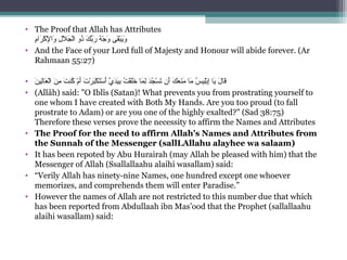 • The Proof that Allah has Attributes
‫م‬ِ ‫س‬‫را‬َ ‫ك‬ْ‫َم‬ ‫ل‬ْ‫َم‬ِ ‫س‬ ‫وا‬َ  ‫لي‬ِ ‫س‬ ‫ل‬َ ‫ج‬َ ‫ل‬ْ‫َم‬‫ا‬ ‫ذوي‬ُ‫نو‬ ‫كي‬َ ‫ب‬ّ‫ا ِه‬‫ر‬َ  ‫هي‬ُ‫نو‬ ‫ج‬ْ‫َم‬ ‫و‬َ  ‫ق ىي‬َ‫ب‬ْ‫َم‬‫ي‬َ‫و‬َ
• And the Face of your Lord full of Majesty and Honour will abide forever. (Ar 
Rahmaan 55:27)
• ‫ن‬َ ‫لي‬ِ ‫س‬‫نا‬‫ع‬َ ‫ل‬ْ‫َم‬‫ا‬ ‫ني‬َ ‫م‬ِ ‫س‬  ‫تي‬َ ‫كن‬ُ‫نو‬  ‫مي‬ْ‫َم‬ ‫أ‬َ ‫تي‬َ ‫ر‬ْ‫َم‬ ‫ب‬َ‫ك‬ْ‫َم‬ ‫ت‬َ‫س‬ْ‫َم‬ ‫أ‬َ ‫ يي‬َّ ‫د‬َ‫ي‬َ‫ب‬ِ ‫س‬ ‫تي‬ُ‫نو‬ ‫ق‬ْ‫َم‬‫ل‬َ‫خ‬َ  ‫مناي‬َ ‫ل‬ِ ‫س‬ ‫ي‬‫د‬َ‫ج‬ُ‫نو‬ ‫س‬ْ‫َم‬ ‫ت‬َ ‫أني‬َ ‫كي‬َ ‫ع‬َ ‫ن‬َ‫م‬َ  ‫مناي‬َ  ‫سي‬ُ‫نو‬ ‫لي‬ِ ‫س‬‫ب‬ْ‫َم‬‫إ‬ِ ‫س‬ ‫ي‬‫ينا‬َ ‫لي‬َ ‫قنا‬َ
• (Allâh) said: O Iblîs (Satan)! What prevents you from prostrating yourself to 
one whom I have created with Both My Hands. Are you too proud (to fall 
prostrate to Adam) or are you one of the highly exalted? (Sad 38:75)
Therefore these verses prove the necessity to affirm the Names and Attributes
• The Proof for the need to affirm Allah’s Names and Attributes from
the Sunnah of the Messenger (sallLAllahu alayhee wa salaam)
• It has been repoted by Abu Hurairah (may Allah be pleased with him) that the 
Messenger of Allah (Ssallallaahu alaihi wasallam) said:
• “Verily Allah has ninety-nine Names, one hundred except one whoever 
memorizes, and comprehends them will enter Paradise.”
• However the names of Allah are not restricted to this number due that which 
has been reported from Abdullaah ibn Mas’ood that the Prophet (sallallaahu 
alaihi wasallam) said:
 