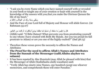 • “I ask you by every Name which you have named yourself with or revealed 
in your book or taught any of your creation or kept with yourself in the 
knowledge of the unseen with you,that you make the Glorious Quraan the 
life of my heart.”
‫م‬ِ ‫س‬‫را‬َ ‫ك‬ْ‫َم‬ ‫ل‬ْ‫َم‬ِ ‫س‬ ‫وا‬َ  ‫لي‬ِ ‫س‬ ‫ل‬َ ‫ج‬َ ‫ل‬ْ‫َم‬‫ا‬ ‫ذوي‬ُ‫نو‬ ‫كي‬َ ‫ب‬ّ‫ا ِه‬‫ر‬َ  ‫هي‬ُ‫نو‬ ‫ج‬ْ‫َم‬ ‫و‬َ  ‫ق ىي‬َ‫ب‬ْ‫َم‬‫ي‬َ‫و‬َ
• And the Face of your Lord full of Majesty and Honour will abide forever. (Ar 
Rahmaan 55:27)
‫ن‬َ ‫لي‬ِ ‫س‬‫نا‬‫ع‬َ ‫ل‬ْ‫َم‬‫ا‬ ‫ني‬َ ‫م‬ِ ‫س‬  ‫تي‬َ ‫كن‬ُ‫نو‬  ‫مي‬ْ‫َم‬ ‫أ‬َ ‫تي‬َ ‫ر‬ْ‫َم‬ ‫ب‬َ‫ك‬ْ‫َم‬ ‫ت‬َ‫س‬ْ‫َم‬ ‫أ‬َ ‫ يي‬َّ ‫د‬َ‫ي‬َ‫ب‬ِ ‫س‬ ‫تي‬ُ‫نو‬ ‫ق‬ْ‫َم‬‫ل‬َ‫خ‬َ  ‫مناي‬َ ‫ل‬ِ ‫س‬ ‫ي‬‫د‬َ‫ج‬ُ‫نو‬ ‫س‬ْ‫َم‬ ‫ت‬َ ‫أني‬َ ‫كي‬َ ‫ع‬َ ‫ن‬َ‫م‬َ  ‫مناي‬َ  ‫سي‬ُ‫نو‬ ‫لي‬ِ ‫س‬‫ب‬ْ‫َم‬‫إ‬ِ ‫س‬ ‫ي‬‫ينا‬َ ‫لي‬َ ‫قنا‬َ
• (Allâh) said: O Iblîs (Satan)! What prevents you from prostrating yourself 
to one whom I have created with Both My Hands. Are you too proud (to fall 
prostrate to Adam) or are you one of the highly exalted? (Sad 38:75)
• Therefore these verses prove the necessity to affirm the Names and 
Attributes
• The Proof for the need to affirm Allah’s Names and Attributes
from the Sunnah of the Messenger (sallLAllahu alayhee wa
salaam)
• It has been repoted by Abu Hurairah (may Allah be pleased with him) that 
the Messenger of Allah (Ssallallaahu alaihi wasallam) said:
• “Verily Allah has ninety-nine Names, one hundred except one whoever 
memorizes, and comprehends them will enter Paradise.”
 