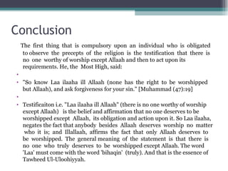 Conclusion
The first thing that is compulsory upon an individual who is obligated
to observe the precepts of the religion is the testification that there is
no one worthy of worship except Allaah and then to act upon its
requirements. He, the Most High, said:
•
• So know Laa ilaaha ill Allaah (none has the right to be worshipped
but Allaah), and ask forgiveness for your sin. [Muhammad (47):19]
•
• Testificaiton i.e. Laa ilaaha ill Allaah (there is no one worthy of worship
except Allaah) is the belief and affirmation that no one deserves to be
worshipped except Allaah, its obligation and action upon it. So Laa ilaaha,
negates the fact that anybody besides Allaah deserves worship no matter
who it is; and Illallaah, affirms the fact that only Allaah deserves to
be worshipped. The general meaning of the statement is that there is
no one who truly deserves to be worshipped except Allaah. The word
'Laa' must come with the word 'bihaqin' (truly). And that is the essence of
Tawheed Ul-Uloohiyyah.
 