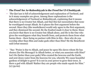 • The Proof for Ar-Ruboobiyyah is the Proof for Ul-Uloohiyyah
• The Qur’aan is full of acknowledgement and explanation of Tawheed, and
in it many examples are given. Among these explanations is the
acknowledgement of Tawheed ar-Ruboobiyyah, explaining that it means
that there is no Creator but Allaah, and that this fact necessitates that none
be worshipped except Allaah. So it places the first argument before the
second. Since they (the mushrikeen) would only agree to the first argument,
and they dismissed the second, He the Exalted made it clear to them: Since
you know that there is no Creator but Allaah alone, and He is the One who
gives the worshippers what they benefit from, and protects them from what
harms them - there being no partner with Him in this - then why do you
worship other than Him and make gods other than Him? He the Beneficent
said (what means):
• “Say: ‘Praise is due to Allaah, and peace be upon His slaves whom He has
chosen (for His Message)! Is Allaah better, or what you associate with Him?’
Isn't He (better than your gods) Who created the heavens and the Earth,
and sent down water from the heavens for you, whereby We cause beautiful
gardens of delight to grow? It is not in your power to grow their trees. Is
there a god with Allaah? Rather they are people who made equals for Him.”
(27:59-60)
 
