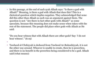 • In this passage, at the end of each ayah Allaah says: “Is there a god with
Allaah?” Meaning, is there a god with Allaah that does this? This is a
rhetorical question which implies negation. They acknowledged that none
did this other than Allaah so such was an argument against them. The
question is not: “Are there in fact other gods with Allaah?” as some
speculate, because this meaning does not make sense when taken with the
rest of the statement. The people did place other gods with Allaah as He
said:
“Do you bear witness that with Allaah there are other gods? Say: ‘I do not
bear witness’.” (6:19)
•
• Tawheed al-Uluhiyyah is deduced from Tawheed Ar-Ruboobiyyah, it is not
the other way around. Whoever is unable to create, then he is powerless,
and there is no benefit in the powerless being considered to be a god. Allaah
said (what means):
 