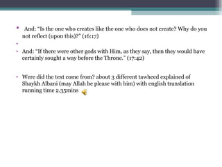 • And: “Is the one who creates like the one who does not create? Why do you
not reflect (upon this)?” (16:17)
•
• And: “If there were other gods with Him, as they say, then they would have
certainly sought a way before the Throne.” (17:42)
• Were did the text come from? about 3 different tawheed explained of
Shaykh Albani (may Allah be please with him) with english translation
running time 2.35mins
 