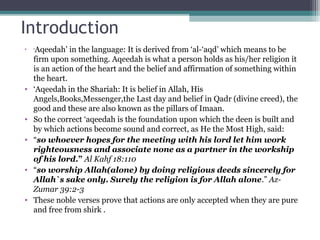 Introduction
• ‘Aqeedah’ in the language: It is derived from ‘al-‘aqd’ which means to be
firm upon something. Aqeedah is what a person holds as his/her religion it
is an action of the heart and the belief and affirmation of something within
the heart.
• ‘Aqeedah in the Shariah: It is belief in Allah, His
Angels,Books,Messenger,the Last day and belief in Qadr (divine creed), the
good and these are also known as the pillars of Imaan.
• So the correct ‘aqeedah is the foundation upon which the deen is built and
by which actions become sound and correct, as He the Most High, said:
• “so whoever hopes for the meeting with his lord let him work
righteousness and associate none as a partner in the workship
of his lord.” Al Kahf 18:110
• “so worship Allah(alone) by doing religious deeds sincerely for
Allah`s sake only. Surely the religion is for Allah alone.” Az-
Zumar 39:2-3
• These noble verses prove that actions are only accepted when they are pure
and free from shirk .
 