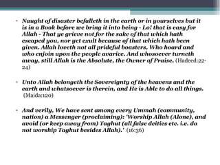 • Naught of disaster befalleth in the earth or in yourselves but it
is in a Book before we bring it into being - Lo! that is easy for
Allah - That ye grieve not for the sake of that which hath
escaped you, nor yet exult because of that which hath been
given. Allah loveth not all prideful boasters, Who hoard and
who enjoin upon the people avarice. And whosoever turneth
away, still Allah is the Absolute, the Owner of Praise. (Hadeed:22-
24)
• Unto Allah belongeth the Sovereignty of the heavens and the
earth and whatsoever is therein, and He is Able to do all things.
(Maida:120)
• And verily, We have sent among every Ummah (community,
nation) a Messenger (proclaiming): 'Worship Allah (Alone), and
avoid (or keep away from) Taghut (all false deities etc. i.e. do
not worship Taghut besides Allah).' (16:36)
 