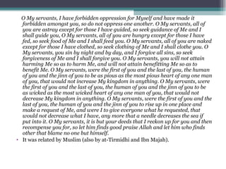 O My servants, I have forbidden oppression for Myself and have made it
forbidden amongst you, so do not oppress one another. O My servants, all of
you are astray except for those I have guided, so seek guidance of Me and I
shall guide you, O My servants, all of you are hungry except for those I have
fed, so seek food of Me and I shall feed you. O My servants, all of you are naked
except for those I have clothed, so seek clothing of Me and I shall clothe you. O
My servants, you sin by night and by day, and I forgive all sins, so seek
forgiveness of Me and I shall forgive you. O My servants, you will not attain
harming Me so as to harm Me, and will not attain benefitting Me so as to
benefit Me. O My servants, were the first of you and the last of you, the human
of you and the jinn of you to be as pious as the most pious heart of any one man
of you, that would not increase My kingdom in anything. O My servants, were
the first of you and the last of you, the human of you and the jinn of you to be
as wicked as the most wicked heart of any one man of you, that would not
decrease My kingdom in anything. O My servants, were the first of you and the
last of you, the human of you and the jinn of you to rise up in one place and
make a request of Me, and were I to give everyone what he requested, that
would not decrease what I have, any more that a needle decreases the sea if
put into it. O My servants, it is but your deeds that I reckon up for you and then
recompense you for, so let him finds good praise Allah and let him who finds
other that blame no one but himself.
• It was related by Muslim (also by at-Tirmidhi and Ibn Majah).
 