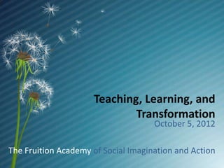 Teaching, Learning, and
                             Transformation
                                     October 5, 2012

The Fruition Academy of Social Imagination and Action
 