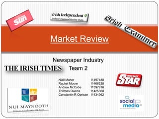 Newspaper Industry
Team 2
Market Review
Niall Maher 11497488
Rachel Moore 11466328
Andrew McCabe 11397916
Thomas Owens 11425368
Constantin R Oprisan 11434962
 