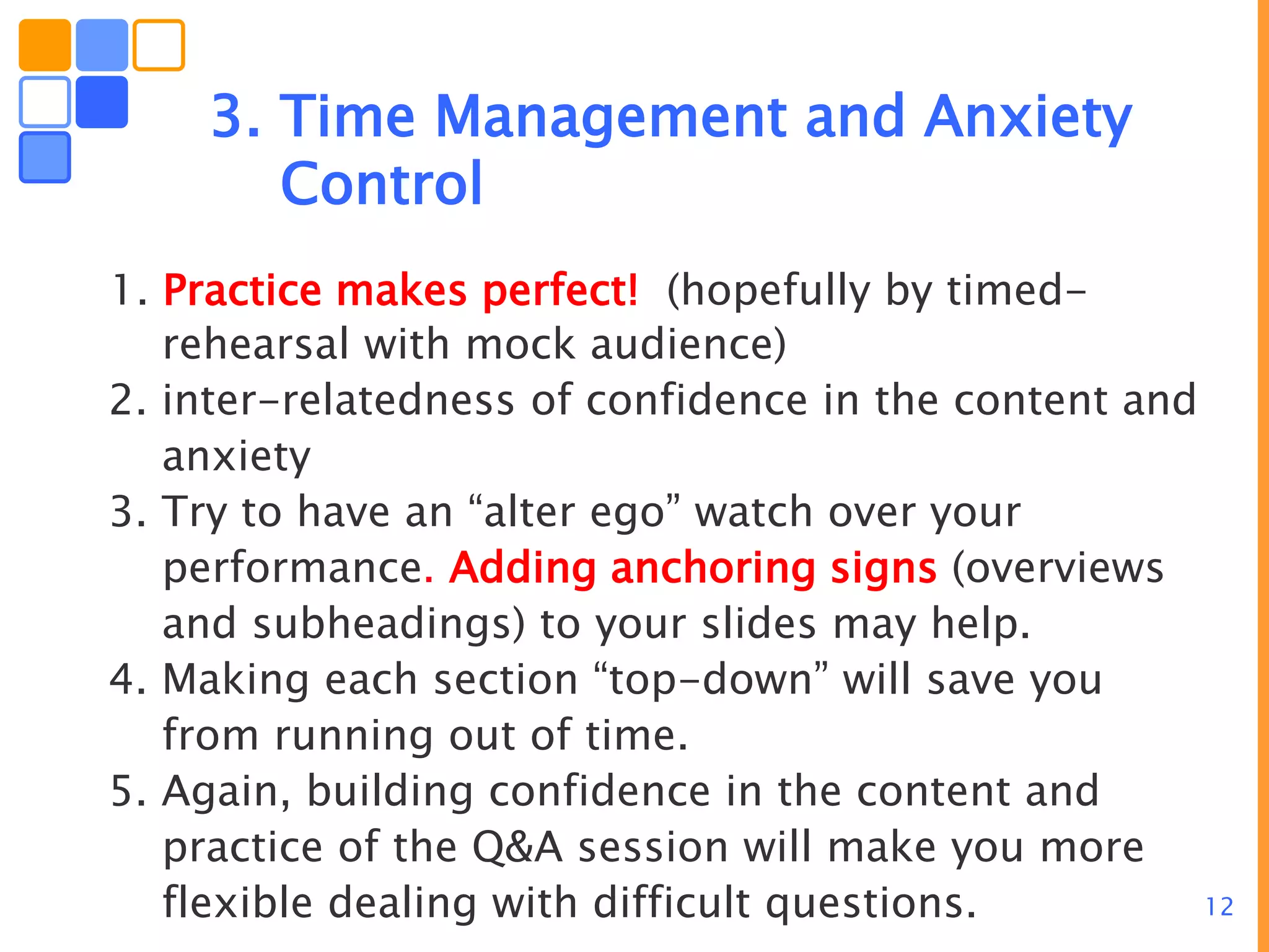 12
3. Time Management and Anxiety
Control
1. Practice makes perfect! (hopefully by timed-
rehearsal with mock audience)
2. inter-relatedness of confidence in the content and
anxiety
3. Try to have an “alter ego” watch over your
performance. Adding anchoring signs (overviews
and subheadings) to your slides may help.
4. Making each section “top-down” will save you
from running out of time.
5. Again, building confidence in the content and
practice of the Q&A session will make you more
flexible dealing with difficult questions.
 