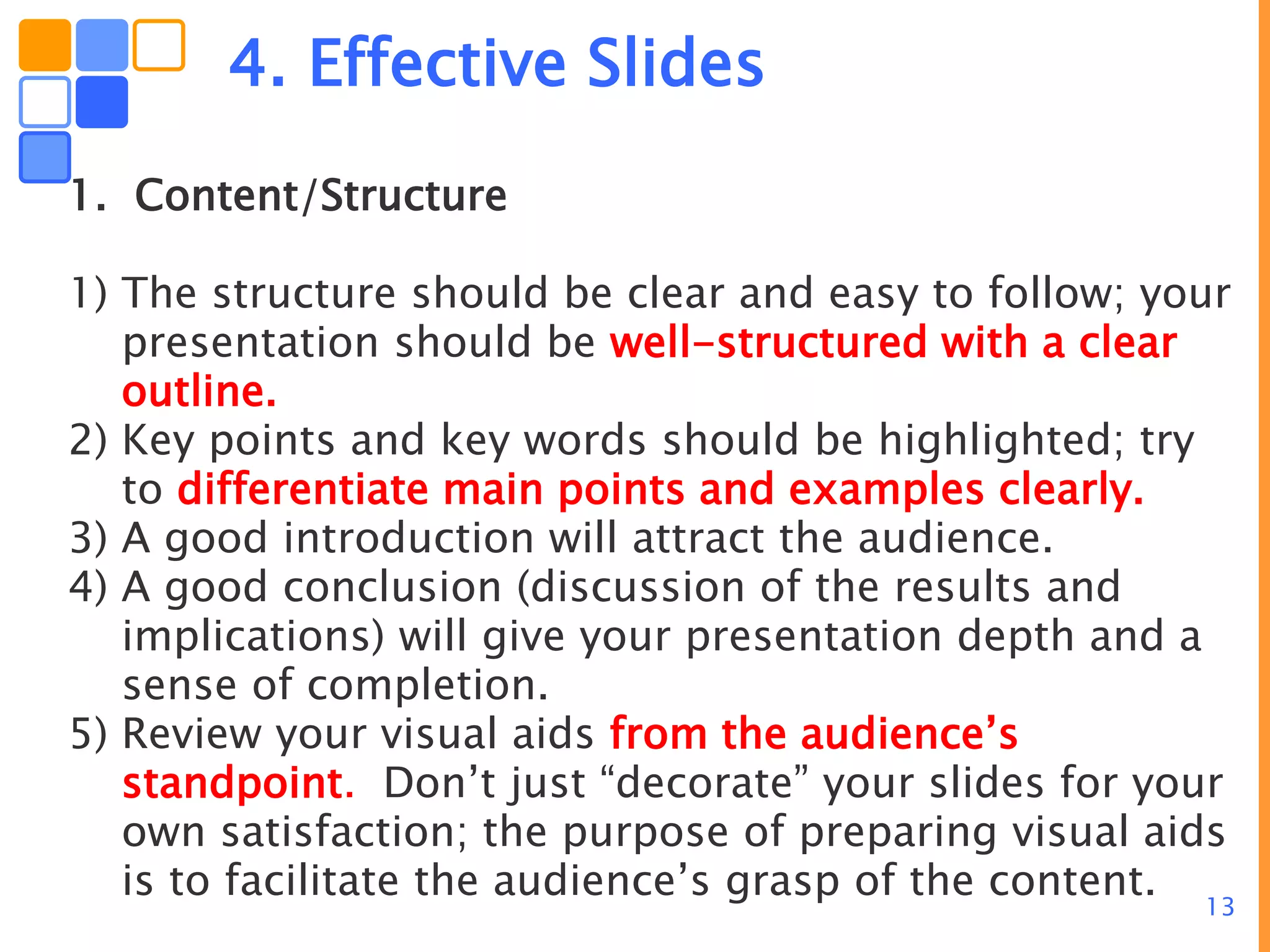 13
4. Effective Slides
1. Content/Structure
1) The structure should be clear and easy to follow; your
presentation should be well-structured with a clear
outline.
2) Key points and key words should be highlighted; try
to differentiate main points and examples clearly.
3) A good introduction will attract the audience.
4) A good conclusion (discussion of the results and
implications) will give your presentation depth and a
sense of completion.
5) Review your visual aids from the audience’s
standpoint. Don’t just “decorate” your slides for your
own satisfaction; the purpose of preparing visual aids
is to facilitate the audience’s grasp of the content.
 