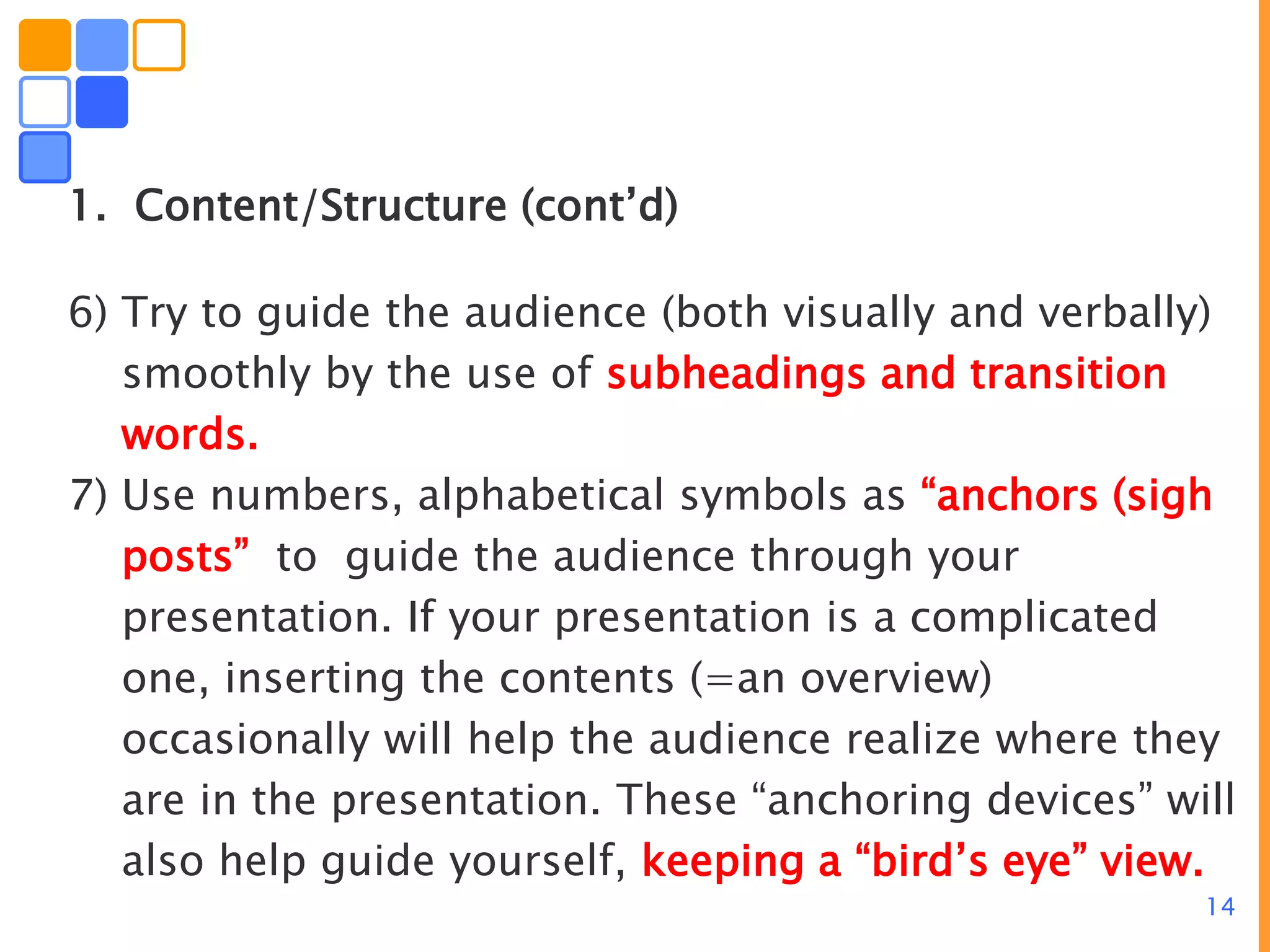 14
1. Content/Structure (cont’d)
6) Try to guide the audience (both visually and verbally)
smoothly by the use of subheadings and transition
words.
7) Use numbers, alphabetical symbols as “anchors (sigh
posts” to guide the audience through your
presentation. If your presentation is a complicated
one, inserting the contents (=an overview)
occasionally will help the audience realize where they
are in the presentation. These “anchoring devices” will
also help guide yourself, keeping a “bird’s eye” view.
 