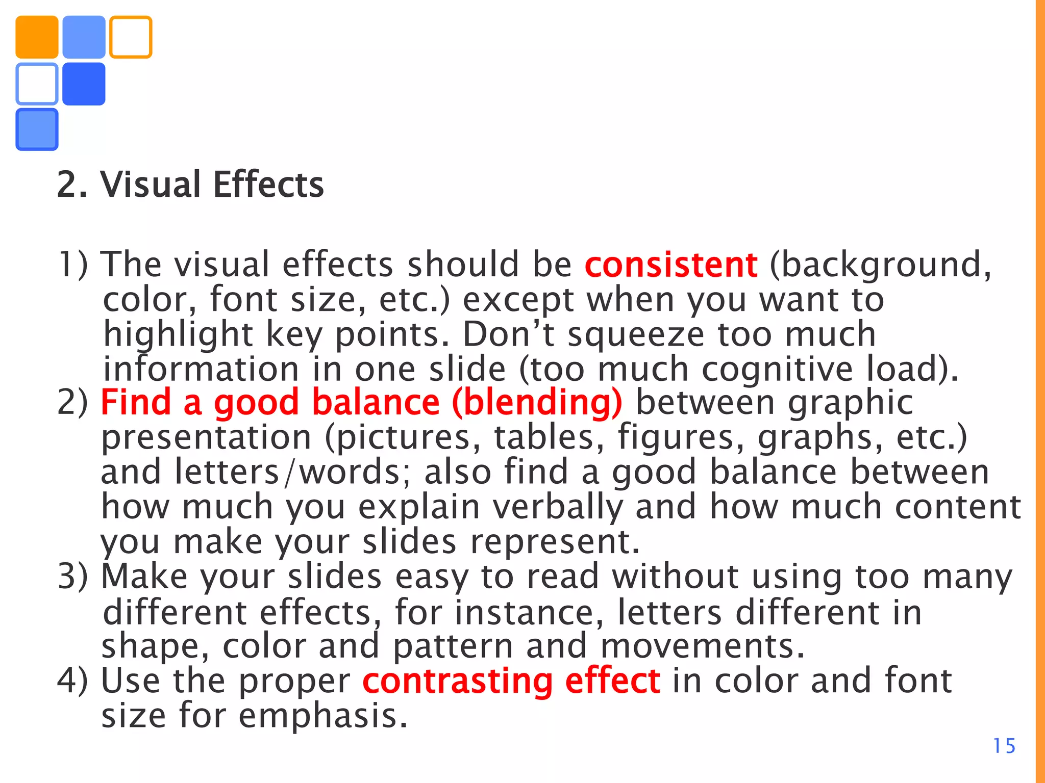 15
2. Visual Effects
1) The visual effects should be consistent (background,
color, font size, etc.) except when you want to
highlight key points. Don’t squeeze too much
information in one slide (too much cognitive load).
2) Find a good balance (blending) between graphic
presentation (pictures, tables, figures, graphs, etc.)
and letters/words; also find a good balance between
how much you explain verbally and how much content
you make your slides represent.
3) Make your slides easy to read without using too many
different effects, for instance, letters different in
shape, color and pattern and movements.
4) Use the proper contrasting effect in color and font
size for emphasis.
 
