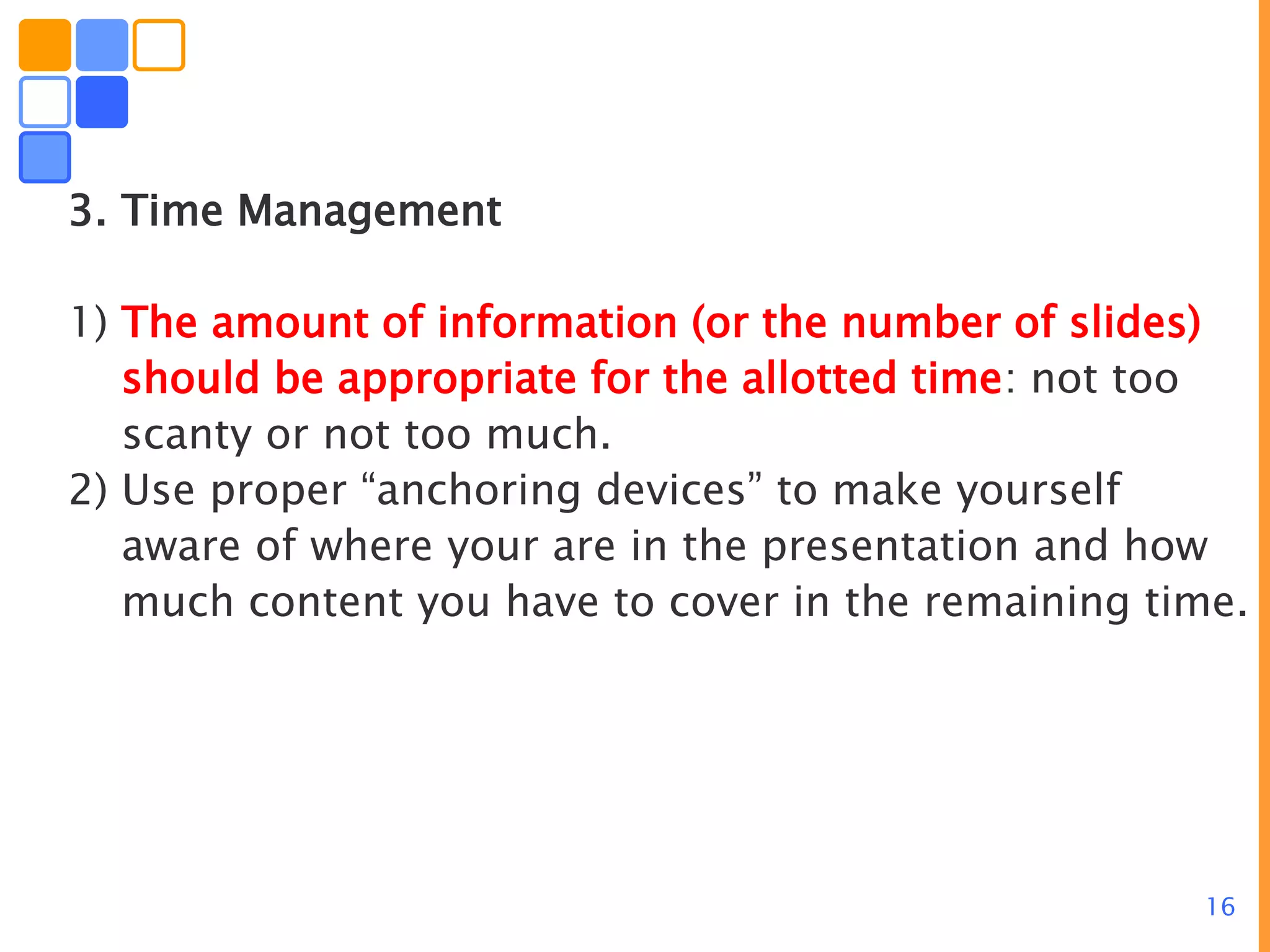 16
3. Time Management
1) The amount of information (or the number of slides)
should be appropriate for the allotted time: not too
scanty or not too much.
2) Use proper “anchoring devices” to make yourself
aware of where your are in the presentation and how
much content you have to cover in the remaining time.
 