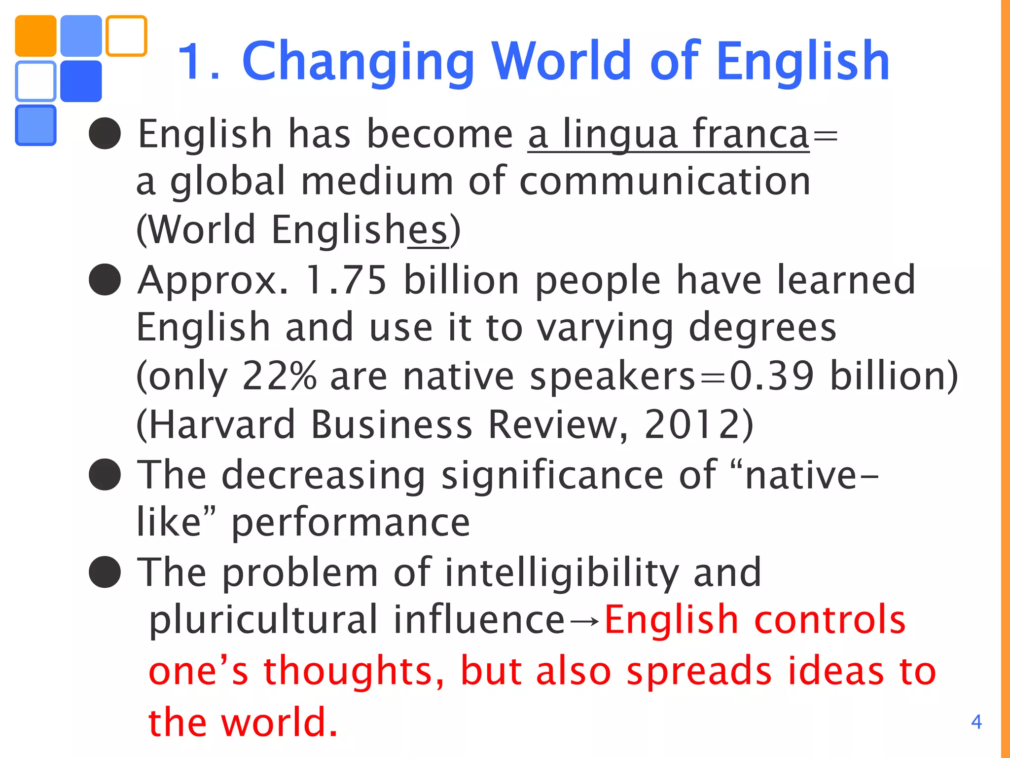 4
１．Changing World of English
● English has become a lingua franca=
a global medium of communication
(World Englishes)
● Approx. 1.75 billion people have learned
English and use it to varying degrees
(only 22% are native speakers=0.39 billion)
(Harvard Business Review, 2012)
● The decreasing significance of “native-
like” performance
● The problem of intelligibility and
pluricultural influence→English controls
one’s thoughts, but also spreads ideas to
the world.
 