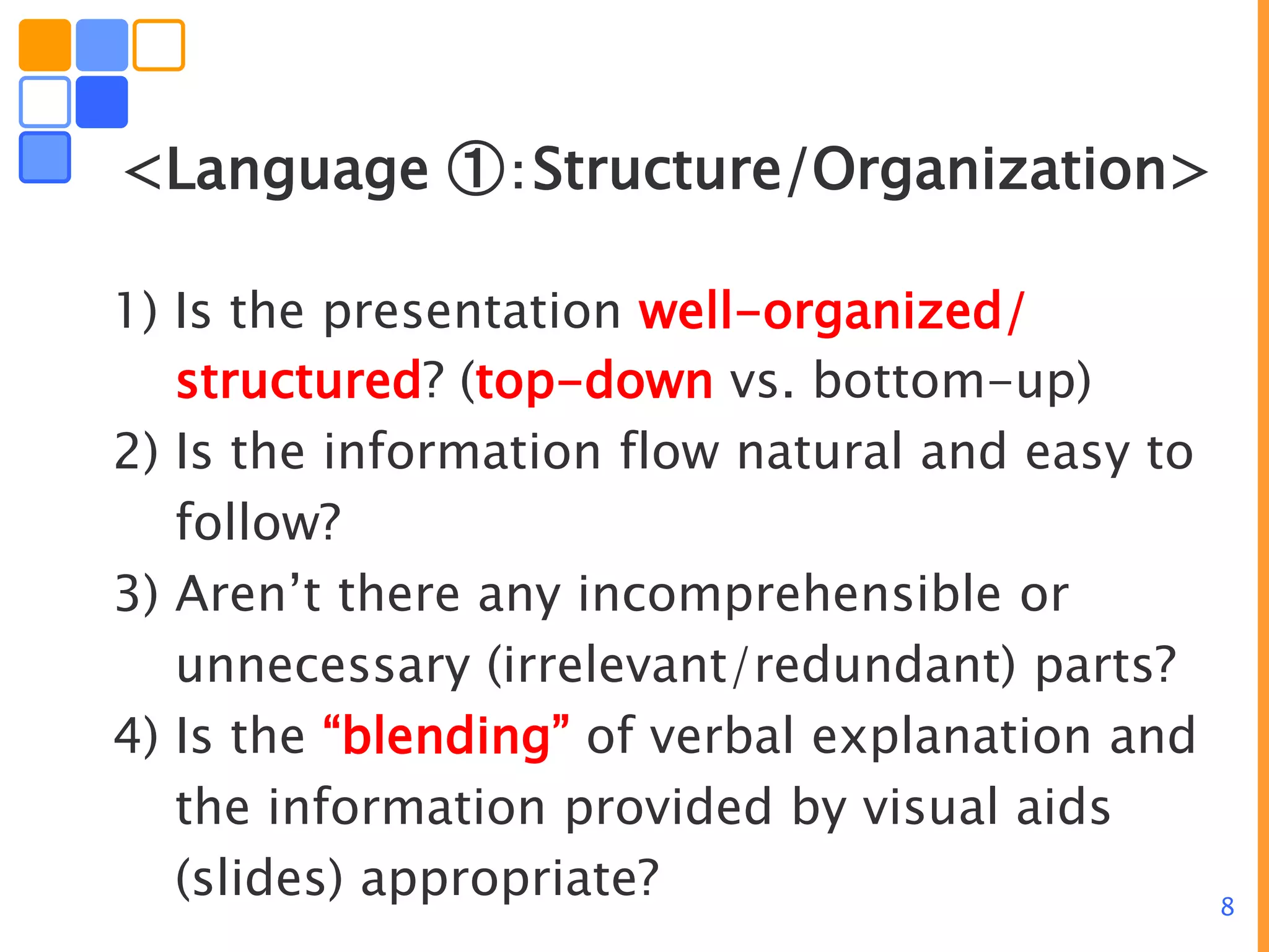 8
<Language ①：Structure/Organization>
1) Is the presentation well-organized/
structured? (top-down vs. bottom-up)
2) Is the information flow natural and easy to
follow?
3) Aren’t there any incomprehensible or
unnecessary (irrelevant/redundant) parts?
4) Is the “blending” of verbal explanation and
the information provided by visual aids
(slides) appropriate?
 