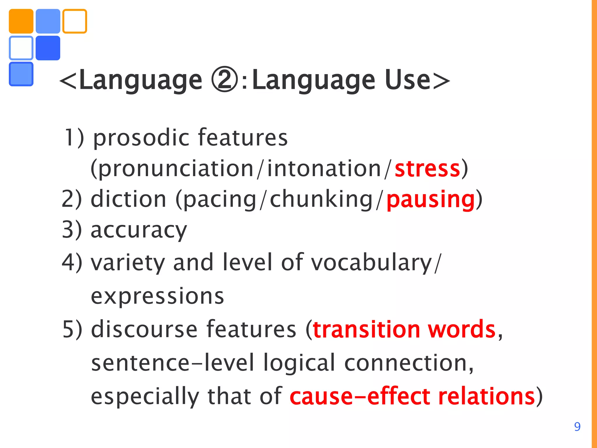 9
<Language ②：Language Use>
1) prosodic features
(pronunciation/intonation/stress)
2) diction (pacing/chunking/pausing)
3) accuracy
4) variety and level of vocabulary/
expressions
5) discourse features (transition words,
sentence-level logical connection,
especially that of cause-effect relations)
 