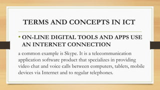 TERMS AND CONCEPTS IN ICT
• ON-LINE DIGITAL TOOLS AND APPS USE
AN INTERNET CONNECTION
a common example is Skype. It is a telecommunication
application software product that specializes in providing
video chat and voice calls between computers, tablets, mobile
devices via Internet and to regular telephones.
 