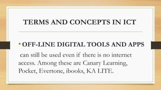 TERMS AND CONCEPTS IN ICT
•OFF-LINE DIGITAL TOOLS AND APPS
can still be used even if there is no internet
access. Among these are Canary Learning,
Pocket, Evertone, ibooks, KA LITE.
 