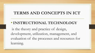 TERMS AND CONCEPTS IN ICT
•INSTRUCTIONAL TECHNOLOGY
is the theory and practice of design,
development, utilization, management, and
evaluation of the processes and resources for
learning.
 