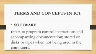 TERMS AND CONCEPTS IN ICT
• SOFTWARE
refers to program control instructions and
accompanying documentation; stored on
disks or tapes when not being used in the
computers.
 