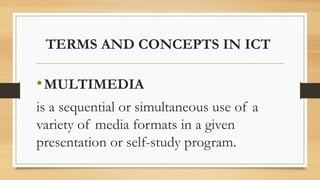 TERMS AND CONCEPTS IN ICT
•MULTIMEDIA
is a sequential or simultaneous use of a
variety of media formats in a given
presentation or self-study program.
 