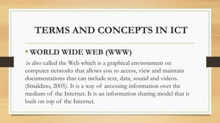 TERMS AND CONCEPTS IN ICT
• WORLD WIDE WEB (WWW)
is also called the Web which is a graphical environment on
computer networks that allows you to access, view and maintain
documentations that can include text, data, sound and videos.
(Smaldino, 2005). It is a way of accessing information over the
medium of the Internet. It is an information sharing model that is
built on top of the Internet.
 