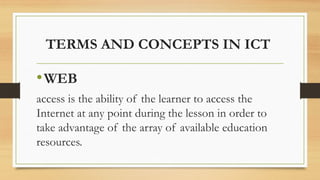 TERMS AND CONCEPTS IN ICT
•WEB
access is the ability of the learner to access the
Internet at any point during the lesson in order to
take advantage of the array of available education
resources.
 