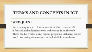 TERMS AND CONCEPTS IN ICT
•WEBQUEST
• is an inquiry-oriented lesson format in which most or all
information that learners work with comes from the web.
These can be created using various programs, including simple
word processing documents that include links to websites.
 
