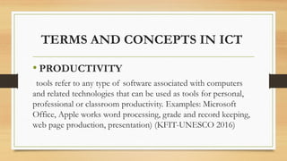 TERMS AND CONCEPTS IN ICT
• PRODUCTIVITY
tools refer to any type of software associated with computers
and related technologies that can be used as tools for personal,
professional or classroom productivity. Examples: Microsoft
Office, Apple works word processing, grade and record keeping,
web page production, presentation) (KFIT-UNESCO 2016)
 