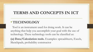 TERMS AND CONCEPTS IN ICT
• TECHNOLOGY
Tool is an instrument used for doing work. It can be
anything that help you accomplish your goal with the use of
technology. These technology tools can be classified as:
(a) Data/Calculation tools. Examples: spreadsheets, Excels,
Sketchpads, probability constructor
 
