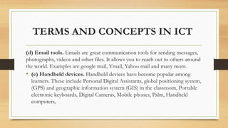 TERMS AND CONCEPTS IN ICT
(d) Email tools. Emails are great communication tools for sending messages,
photographs, videos and other files. It allows you to reach out to others around
the world. Examples are google mail, Ymail, Yahoo mail and many more.
• (e) Handheld devices. Handheld devices have become popular among
learners. These include Personal Digital Assistants, global positioning system,
(GPS) and geographic information system (GIS) in the classroom, Portable
electronic keyboards, Digital Cameras, Mobile phones, Palm, Handheld
computers,
 