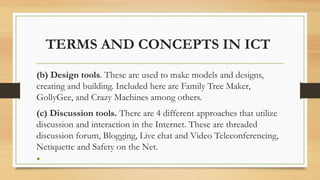TERMS AND CONCEPTS IN ICT
(b) Design tools. These are used to make models and designs,
creating and building. Included here are Family Tree Maker,
GollyGee, and Crazy Machines among others.
(c) Discussion tools. There are 4 different approaches that utilize
discussion and interaction in the Internet. These are threaded
discussion forum, Blogging, Live chat and Video Teleconferencing,
Netiquette and Safety on the Net.
•
 