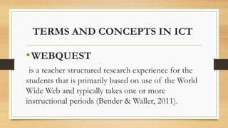TERMS AND CONCEPTS IN ICT
•WEBQUEST
is a teacher structured research experience for the
students that is primarily based on use of the World
Wide Web and typically takes one or more
instructional periods (Bender & Waller, 2011).
 