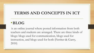 TERMS AND CONCEPTS IN ICT
•BLOG
is an online journal where posted information from both
teachers and students are arranged. There are three kinds of
blogs: blogs used for communication, blogs used for
instruction, and blogs used for both (Ferriter & Garry,
2010)
 