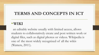 TERMS AND CONCEPTS IN ICT
•WIKI
an editable website usually with limited access, allows
students to collaboratively create and post written work or
digital files, such as digital photos or videos. Wikipedia is
one of the most widely recognized of all the wikis
(Watters, 2011).
 