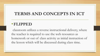 TERMS AND CONCEPTS IN ICT
•FLIPPED
classroom utilizes a reverse instructional delivery, where
the teacher is required to use the web resources as
homework or out of class activity as initial instruction of
the lesson which will be discussed during class time.
 