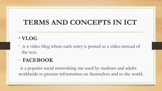 TERMS AND CONCEPTS IN ICT
• VLOG
• is a video blog where each entry is posted as a video instead of
the text.
• FACEBOOK
is a popular social networking site used by students and adults
worldwide to present information on themselves and to the world.
 