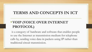 TERMS AND CONCEPTS IN ICT
•VOIP (VOICE OVER INTERNET
PROTOCOL)
is a category of hardware and software that enables people
to use the Internet as transmission medium for telephone
calls by, sending voice data in packets using IP rather than
traditional circuit transmission.
 