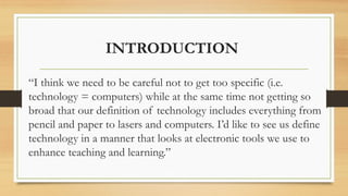 INTRODUCTION
“I think we need to be careful not to get too specific (i.e.
technology = computers) while at the same time not getting so
broad that our definition of technology includes everything from
pencil and paper to lasers and computers. I’d like to see us define
technology in a manner that looks at electronic tools we use to
enhance teaching and learning.”
 