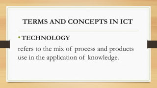 TERMS AND CONCEPTS IN ICT
•TECHNOLOGY
refers to the mix of process and products
use in the application of knowledge.
 
