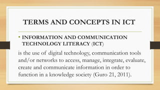 TERMS AND CONCEPTS IN ICT
• INFORMATION AND COMMUNICATION
TECHNOLOGY LITERACY (ICT)
is the use of digital technology, communication tools
and/or networks to access, manage, integrate, evaluate,
create and communicate information in order to
function in a knowledge society (Guro 21, 2011).
 