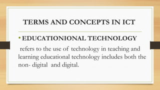 TERMS AND CONCEPTS IN ICT
•EDUCATIONIONAL TECHNOLOGY
refers to the use of technology in teaching and
learning educational technology includes both the
non- digital and digital.
 