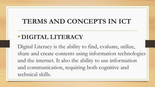 TERMS AND CONCEPTS IN ICT
•DIGITAL LITERACY
Digital Literacy is the ability to find, evaluate, utilize,
share and create contents using information technologies
and the internet. It also the ability to use information
and communication, requiring both cognitive and
technical skills.
 