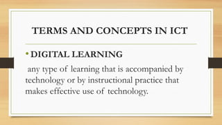 TERMS AND CONCEPTS IN ICT
•DIGITAL LEARNING
any type of learning that is accompanied by
technology or by instructional practice that
makes effective use of technology.
 