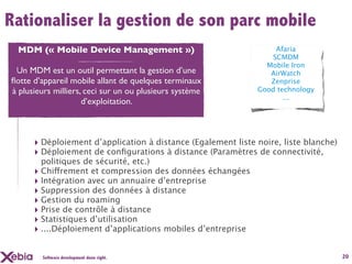 Rationaliser la gestion de son parc mobile
 MDM (« Mobile Device Management »)                                Afaria
                                                                  SCMDM
                                                                Mobile Iron
 Un MDM est un outil permettant la gestion d’une                 AirWatch
ﬂotte d’appareil mobile allant de quelques terminaux             Zenprise
à plusieurs milliers, ceci sur un ou plusieurs système        Good technology
                                                                     ...
                     d’exploitation.



      ‣ Déploiement d’application à distance (Egalement liste noire, liste blanche)
      ‣ Déploiement de conﬁgurations à distance (Paramètres de connectivité,
        politiques de sécurité, etc.)
      ‣ Chiffrement et compression des données échangées
      ‣ Intégration avec un annuaire d’entreprise
      ‣ Suppression des données à distance
      ‣ Gestion du roaming
      ‣ Prise de contrôle à distance
      ‣ Statistiques d’utilisation
      ‣ ....Déploiement d’applications mobiles d’entreprise

        Software development done right.                                              20
 