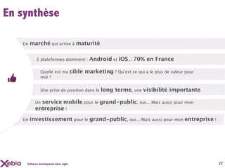 En synthèse

   Un   marché qui arrive à maturité

           2 plateformes dominent :            Android et iOS... 70% en France

              Quelle est ma            cible marketing ? Qu’est ce qui a le plus de valeur pour
              moi ?


              Une prise de position dans le          long terme, une visibilité importante

          Unservice mobile pour le grand-public, oui... Mais aussi pour mon
          entreprise !
   Un   investissement pour le grand-public, oui... Mais aussi pour mon entreprise !




    Software development done right.                                                              22
 