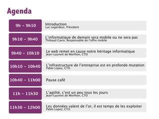 Agenda
  9h - 9h10     Introduction
                Luc Legardeur, Président


                L’informatique de demain sera mobile ou ne sera pas
 9h10 - 9h40    Thibaud Cavin, Responsable de l’offre mobile



                Le web remet en cause notre héritage informatique
 9h40 - 10h10   Jean-Laurent de Morlhon, CTO



10h10 - 10h40   L’infrastructure de l’entreprise est en profonde mutation
                Pablo Lopez, CTO



10h40 - 11h00   Pause café


 11h - 11h30    L’agilité, c’est un peu tous les jours
                Jean-Laurent de Morlhon, CTO



11h30 - 12h00   Les données valent de l’or, il est temps de les exploiter
                Pablo Lopez, CTO
 