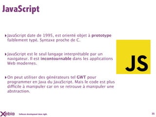 JavaScript

‣ JavaScript date de 1995, est orienté objet à prototype
 faiblement typé. Syntaxe proche de C.


‣ JavaScript est le seul langage interprétable par un
 navigateur. Il est incontournable dans les applications
 Web modernes.


‣ On peut utiliser des générateurs tel GWT pour
 programmer en Java du JavaScript. Mais le code est plus
 difficile à manipuler car on se retrouve à manipuler une
 abstraction.




       Software development done right.                     35
 