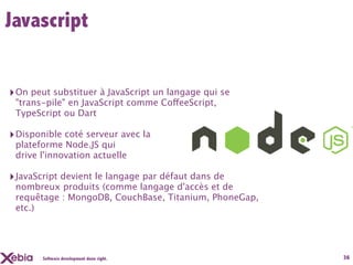 Javascript


‣ On peut substituer à JavaScript un langage qui se
 "trans-pile" en JavaScript comme CoffeeScript,
 TypeScript ou Dart

‣ Disponible coté serveur avec la
 plateforme Node.JS qui
 drive l'innovation actuelle

‣ JavaScript devient le langage par défaut dans de
 nombreux produits (comme langage d'accès et de
 requêtage : MongoDB, CouchBase, Titanium, PhoneGap,
 etc.)




       Software development done right.                36
 