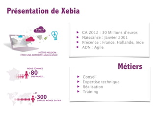 Présentation de Xebia

                    ▶   CA 2012 : 30 Millions d’euros
                    ▶   Naissance : Janvier 2001
                    ▶   Présence : France, Hollande, Inde
                    ▶   ADN : Agile




                                           Métiers
                    ▶   Conseil
                    ▶   Expertise technique
                    ▶   Réalisation
                    ▶   Training
 