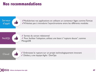 Nos recommandations


Serveur                      ✓Modularisez vos applications en utilisant un conteneur léger, comme Tomcat
 d’appli                     ✓N’hésitez pas à introduire l’asynchronisme entre les différents modules




                            ✓ Sortez du carcan relationnel
NoSQL                       ✓ Pour faciliter l’adoption, utilisez une base à “rupture douce”, comme
                            MongoDB




                            ✓ Embrassez la rupture sur un projet technologiquement innovant
Cloud                       ✓ Dédiez y une équipe Agile / DevOps




        Software development done right.                                                                   10
                                                                                                           46
 
